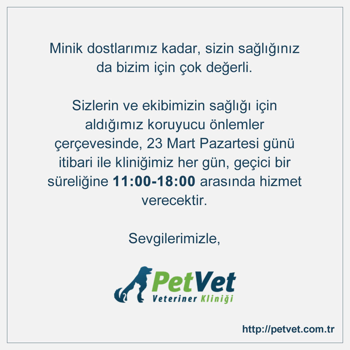 Minik dostlar�m�z kadar, sizin sa�l���n�z da bizim i�in �ok de�erli. Sizlerin ve ekibimizin sa�l��� i�in ald���m�z koruyucu �nlemler �er�evesinde, 23 Mart Pazartesi g�n� itibari ile klini�imiz her g�n, ge�ici bir s�reli�ine 11:00-18:00 aras�nda hizmet verecektir. Sevgilerimizle.