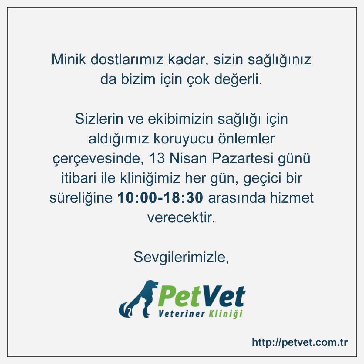 Minik dostlar�m�z kadar, sizin sa�l���n�z da bizim i�in �ok de�erli. Sizlerin ve ekibimizin sa�l��� i�in ald���m�z koruyucu �nlemler �er�evesinde, 13 Nisan Pazartesi g�n� itibari ile klini�imiz her g�n, ge�ici bir s�reli�ine 10:00-18:30 aras�nda hizmet verecektir. Sevgilerimizle.